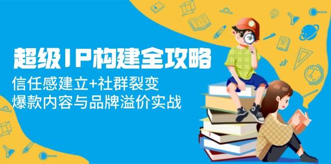 （14747期）超级IP构建全攻略：信任感建立+社群裂变，爆款内容与品牌溢价实战插图