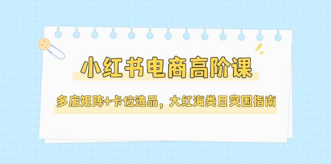 （14940期）小红书电商高阶课，多店矩阵+卡位选品，大红海类目突围指南（更新5月）插图