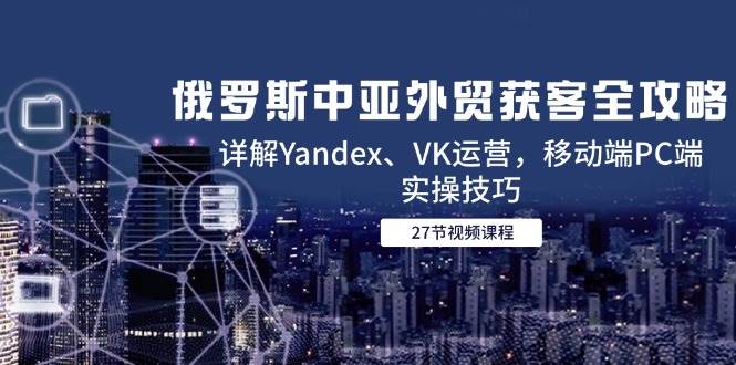 （14959期）俄罗斯中亚外贸获客全攻略，详解Yandex、VK运营，移动端PC端实操技巧插图