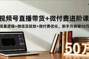 (16684期)视频号直播带货+微付费进阶课:流量逻辑+微信豆投放+微付费优化,新手月销破50万